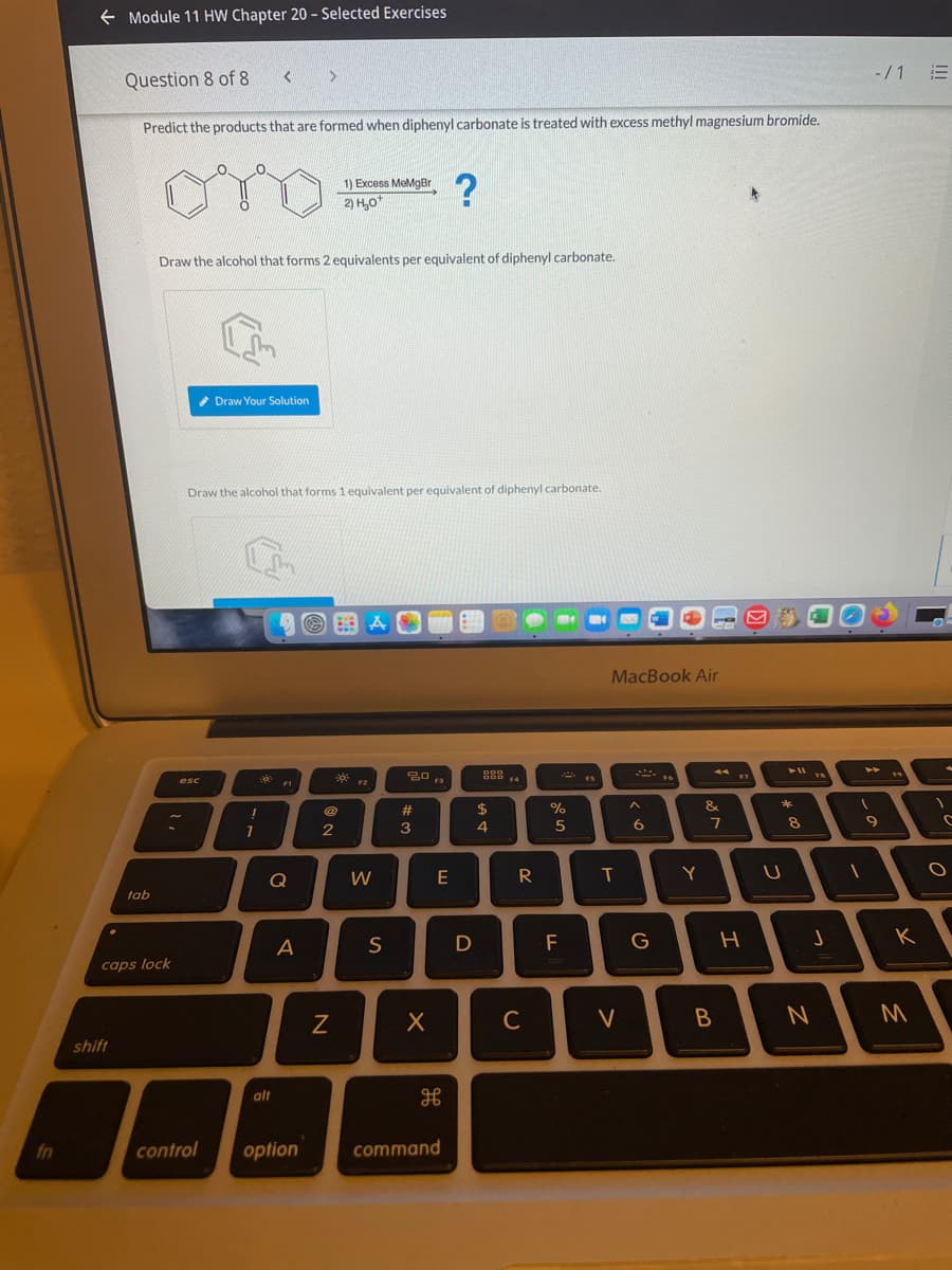 + Module 11 HW Chapter 20 - Selected Exercises
-/1 E
Question 8 of 8
Predict the products that are formed when diphenyl carbonate is treated with excess methyl magnesium bromide.
1) Excess MeMgBr
2) H,o*
Draw the alcohol that forms 2 equivalents per equivalent of diphenyl carbonate.
Draw Your Solution
Draw the alcohol that forms 1 equivalent per equivalent of diphenyl carbonate.
MacBook Air
* F1
* F2
* IS
esc
F3
F4
@
23
$
%
&
6
7
8.
7
2
3
Q
T
Y
tab
S
D
F
G
K
A
caps lock
C
V
shift
alt
fn
control
option
command
