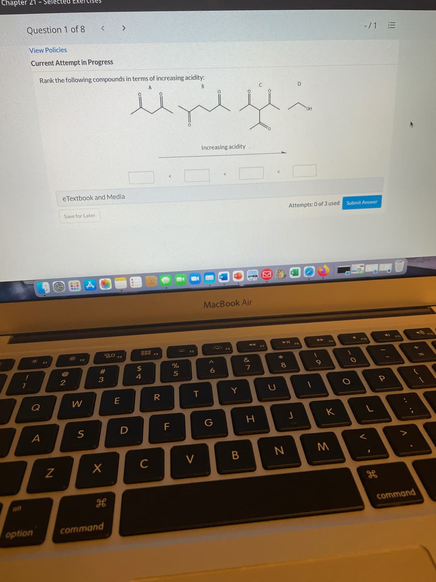 Chapter 21 - Select
Question 1 of
-/1 E
View Policies
Current Attempt in Progress
Rank the following compounds in terms of increasing acidity:
OH
Increasing acidity
eTextbook and Media
Save for Later
Attempts: 0 of 3 used Submit Answer
MacBook Air
F10
20 13
17
S00 F4
FS
FI
F2
&
*
%23
$4
6.
8.
7
2
3
4
T
Y
E
Q
H.
K
G
D
A
C
alt
command
option
command
>
