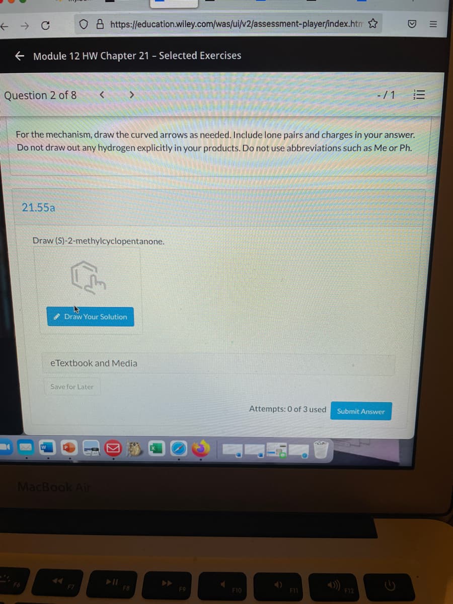 O 8 https://education.wiley.com/was/ui/v2/assessment-player/index.htm
E Module 12 HW Chapter 21 - Selected Exercises
Question 2 of 8
-/1
For the mechanism, draw the curved arrows as needed. Include lone pairs and charges in your answer.
Do not draw out any hydrogen explicitly in your products. Do not use abbreviations such as Me or Ph.
21.55a
Draw (S)-2-methylcyclopentanone.
Draw Your Solution
eTextbook and Media
Save for Later
Attempts: 0 of 3 used
Submit Answer
MacBook Air
F7
F8
F10
F11
F12
III
