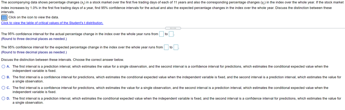 The accompanying data shows percentage changes (x;) in a stock market over the first five trading days of each of 11 years and also the corresponding percentage changes (y;) in the index over the whole year. If the stock market
index increases by 1.0% in the first five trading days of a year, find 95% confidence intervals for the actual and also the expected percentage changes in the index over the whole year. Discuss the distinction between these
intervals.
Click on the icon to view the data.
Click to view the table of critical values of the Student's t distribution.
.....
The 95% confidence interval for the actual percentage change in the index over the whole year runs from
to
(Round to three decimal places as needed.)
The 95% confidence interval for the expected percentage change in the index over the whole year runs from
to
(Round to three decimal places as needed.)
Discuss the distinction between these intervals. Choose the correct answer below.
O A. The first interval is a prediction interval, which estimates the value for a single observation, and the second interval is a confidence interval for predictions, which estimates the conditional expected value when the
independent variable is fixed.
B. The first interval is a confidence interval for predictions, which estimates the conditional expected value when the independent variable is fixed, and the second interval is a prediction interval, which estimates the value for
a single observation.
O C. The first interval is a confidence interval for predictions, which estimates the value for a single observation, and the second interval is a prediction interval, which estimates the conditional expected value when the
independent variable is fixed.
O D. The first interval is a prediction interval, which estimates the conditional expected value when the independent variable is fixed, and the second interval is a confidence interval for predictions, which estimates the value for
a single observation.
