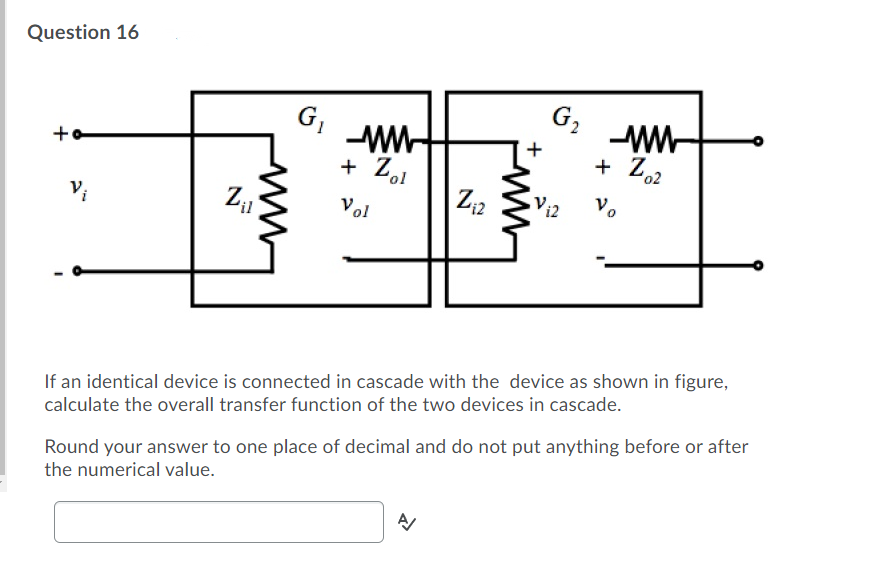 Question 16
G,
G,
+o
+ Z62
+ Zol
+
Vol
Vi2
'il
If an identical device is connected in cascade with the device as shown in figure,
calculate the overall transfer function of the two devices in cascade.
Round your answer to one place of decimal and do not put anything before or after
the numerical value.
