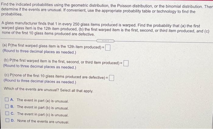 Find the indicated probabilities using the geometric distribution, the Poisson distribution, or the binomial distribution. Them
determine if the events are unusual. If convenient, use the appropriate probability table or technology to find the
probabilities.
A glass manufacturer finds that 1 in every 250 glass items produced is warped. Find the probability that (a) the first
warped glass item is the 12th item produced, (b) the first warped item is the first, second, or third item produced, and (c)
none of the first 10 glass items produced are defective.
(a) P(the first warped glass item is the 12th item produced):
(Round to three decimal places as needed.)
(b) P(the first warped item is the first, second, or third item produced) =
(Round to three decimal places as needed.)
(c) P(none of the first 10 glass items produced are defective) =
(Round to three decimal places as needed.)
Which of the events are unusual? Select all that apply.
A. The event in part (a) is unusual.
B. The event in part (b) is unusual,
C. The event in part (c) is unusual.
D. None of the events are unusual.
