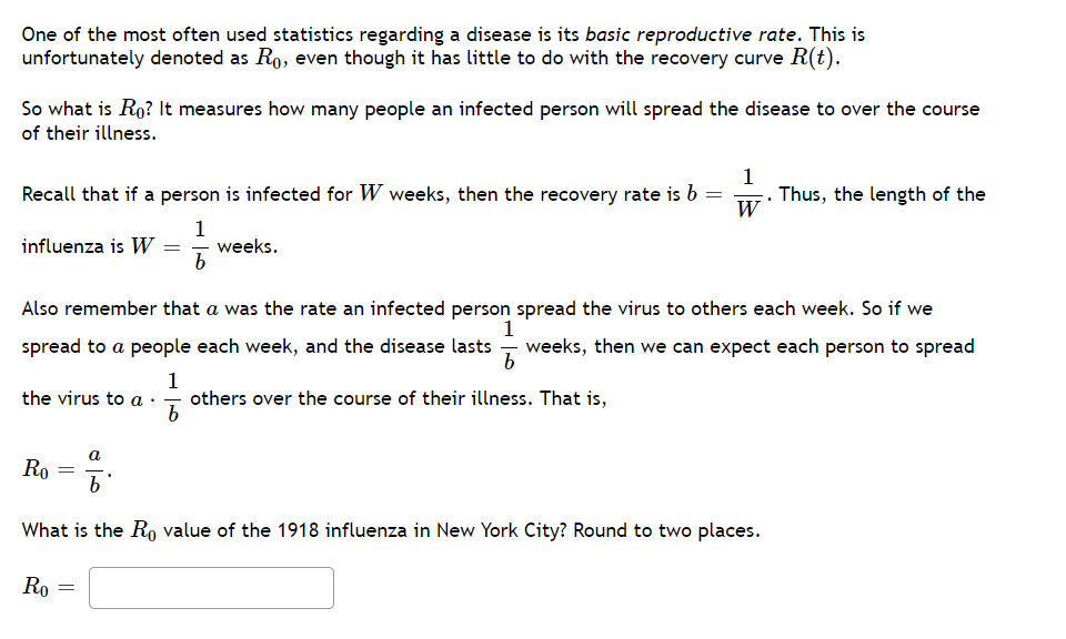 One of the most often used statistics regarding a disease is its basic reproductive rate. This is
unfortunately denoted as Ro, even though it has little to do with the recovery curve R(t).
So what is Ro? It measures how many people an infected person will spread the disease to over the course
of their illness.
1
Recall that if a person is infected for W weeks, then the recovery rate is b = . Thus, the length of the
W
influenza is W =
1
weeks.
Also remember that a was the rate an infected person spread the virus to others each week. So if we
1
spread to a people each week, and the disease lasts - weeks, then we can expect each person to spread
1
others over the course of their illness. That is,
the virus to a
a
Ro
b'
What is the Ro value of the 1918 influenza in New York City? Round to two places.
Ro
