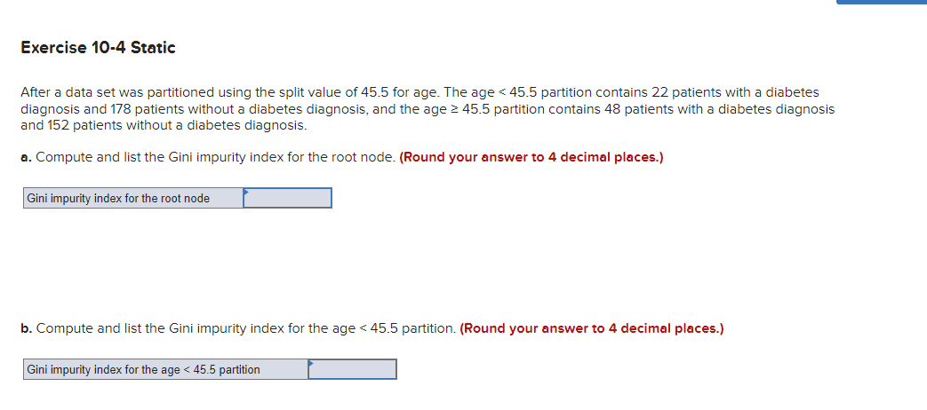 Exercise 10-4 Static
After a data set was partitioned using the split value of 45.5 for age. The age < 45.5 partition contains 22 patients with a diabetes
diagnosis and 178 patients without a diabetes diagnosis, and the age 2 45.5 partition contains 48 patients with a diabetes diagnosis
and 152 patients without a diabetes diagnosis.
a. Compute and list the Gini impurity index for the root node. (Round your answer to 4 decimal places.)
Gini impurity index for the root node
b. Compute and list the Gini impurity index for the age < 45.5 partition. (Round your answer to 4 decimal places.)
Gini impurity index for the age < 45.5 partition
