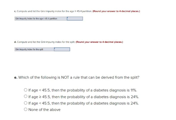 c. Compute and list the Gini impurity index for the age > 45.4 partition. (Round your answer to 4 decimal places.)
Gini impurity index for the age 2 45.4 partition
d. Compute and list the Gini impurity index for the split. (Round your answer to 4 decimal places.)
Gini impurity index for the spit
e. Which of the following is NOT a rule that can be derived from the split?
O f age < 45.5, then the probability of a diabetes diagnosis is 11%.
O If age 2 45.5, then the probability of a diabetes diagnosis is 24%.
O If age < 45.5, then the probability of a diabetes diagnosis is 24%.
O None of the above
