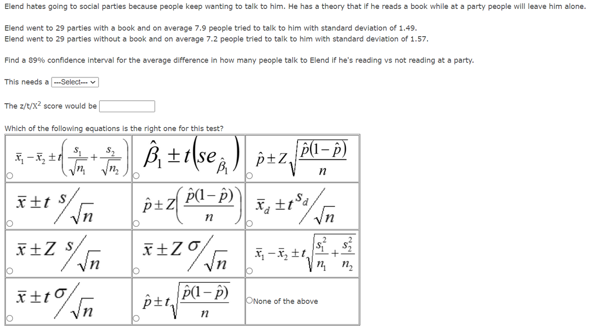 Elend hates going to social parties because people keep wanting to talk to him. He has a theory that if he reads a book while at a party people will leave him alone.
Elend went to 29 parties with a book and on average 7.9 people tried to talk to him with standard deviation of 1.49.
Elend went to 29 parties without a book and on average 7.2 people tried to talk to him with standard deviation of 1.57.
Find a 89% confidence interval for the average difference in how many people talk to Elend if he's reading vs not reading at a party.
This needs a ---Select--- v
The z/t/X2 score would be
Which of the following equations is the right one for this test?
B, ±1\se, ) pzz, 0-p)
P(1– p)
p±Z,
+
n,
r±t S
P(1– p)
Ps+
X ±t°d
Vn
x±Z $
X -x, tt,
n2
p±t,
ONone of the above
