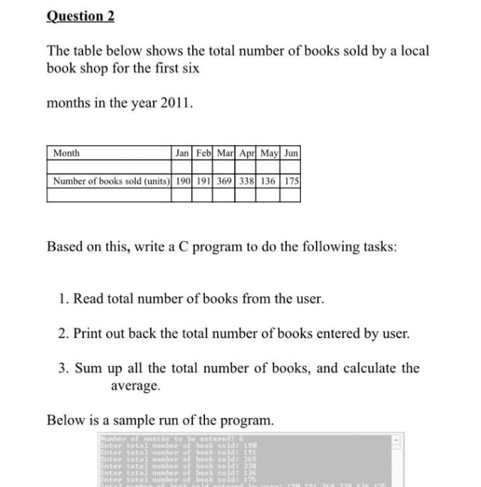 Question 2
The table below shows the total number of books sold by a local
book shop for the first six
months in the year 2011.
| Jan Feb Mar Apr May Jun
Month
Number of books sold (units) 190 191 369 338 136 175
Based on this, write a C program to do the following tasks:
1. Read total number of books from the user.
2. Print out back the total number of books entered by user.
3. Sum up all the total number of books, and calculate the
average.
Below is a sample run of the program.
Number of nonthe to be entered?
Enter total nunber of bo ok sold: 198
Enter total nunber of beok sold: 191
Enter tota1 nunber of book sold: 369
Enter total nunber of baok sold: 338
Enter total nunber of book seld: 136
Enter total nunherr of book sold: 175
