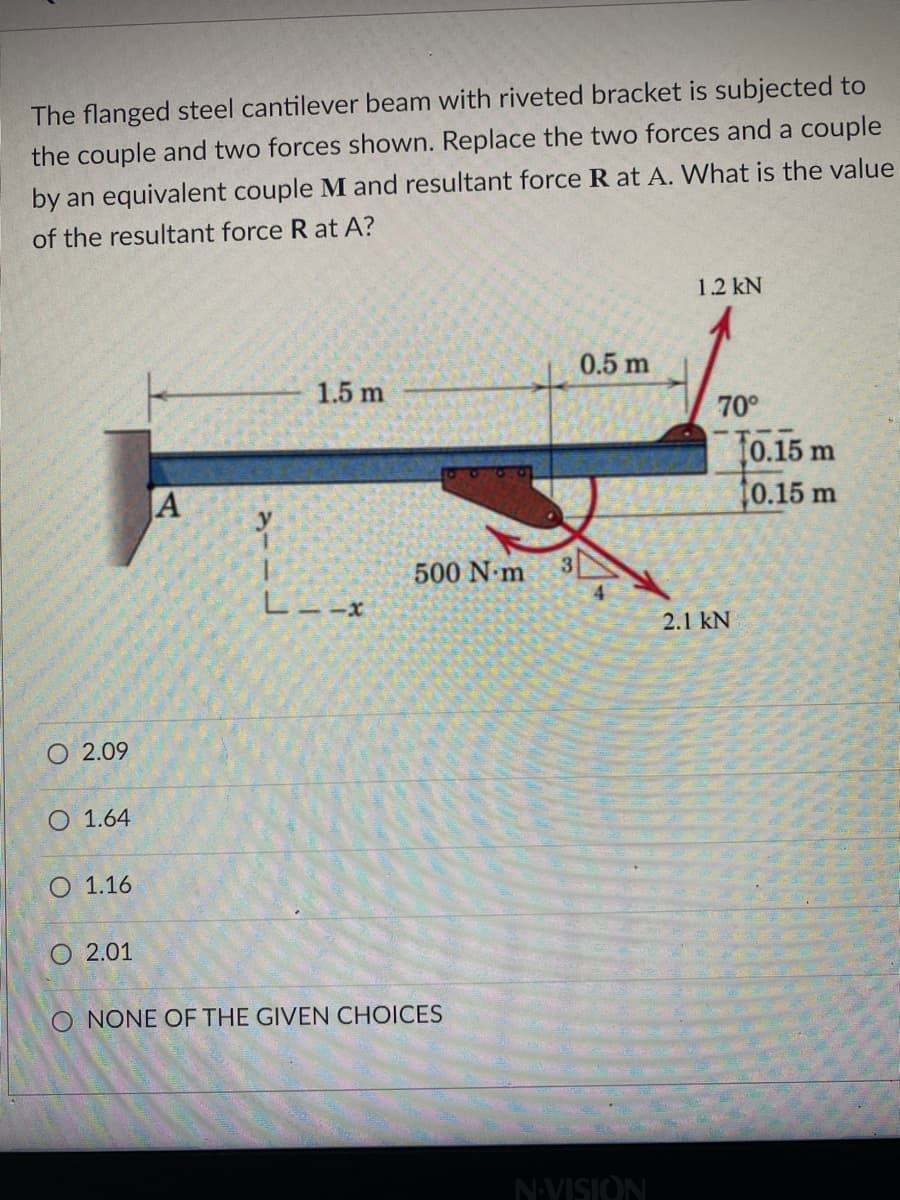 The flanged steel cantilever beam with riveted bracket is subjected to
the couple and two forces shown. Replace the two forces and a couple
by an equivalent couple M and resultant force R at A. What is the value
of the resultant force R at A?
1.2 kN
0.5 m
1.5 m
70°
t0.15 m
0.15 m
JA
500 N m
L--X
2.1 kN
O 2.09
O 1.64
O 1.16
O 2.01
O NONE OF THE GIVEN CHOICES
NVISION
