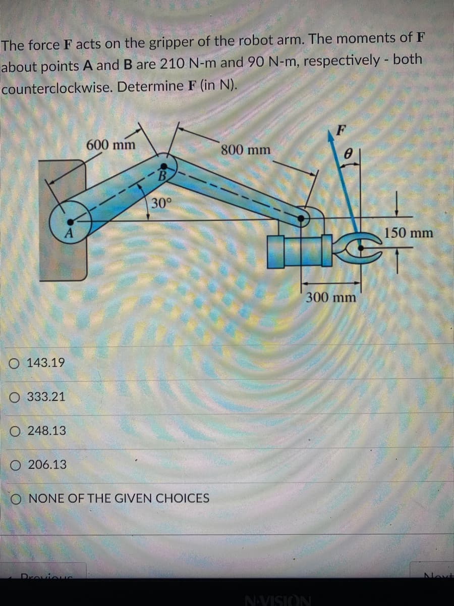 The force F acts on the gripper of the robot arm. The moments of F
about points A and B are 210 N-m and 90 N-m, respectively - both
counterclockwise. Determine F (in N).
600 mm
800 mm
30°
150 mm
300 mm
O 143.19
O 333.21
O 248.13
O 206.13
O NONE OF THE GIVEN CHOICES
Drovieus
Next
NAVISION
