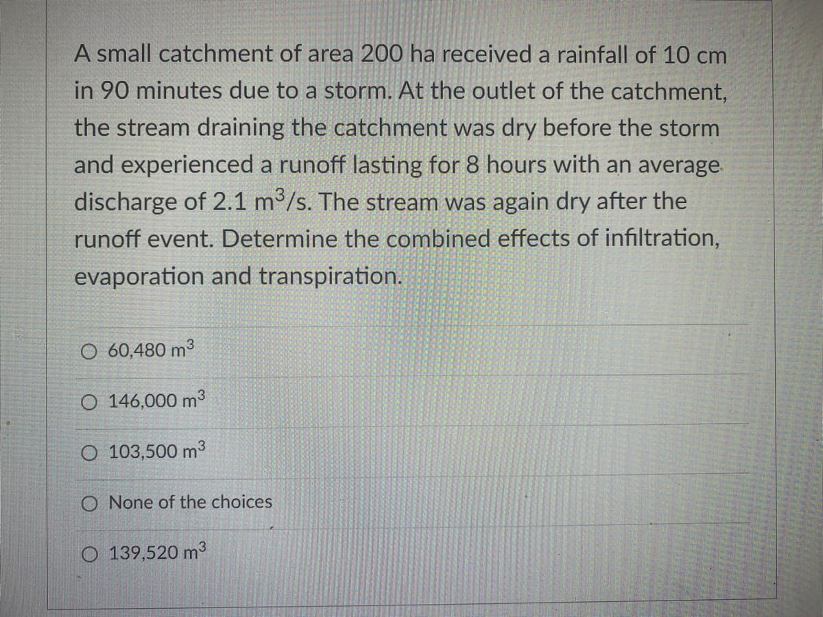 A small catchment of area 200 ha received a rainfall of 10 cm
in 90 minutes due to a storm. At the outlet of the catchment,
the stream draining the catchment was dry before the storm
and experienced a runoff lasting for 8 hours with an average
discharge of 2.1 m3/s. The stream was again dry after the
runoff event. Determine the combined effects of infiltration,
evaporation and transpiration.
O 60,480 m3
O 146,000 m3
O 103,500 m3
O None of the choices
O 139,520 m3
