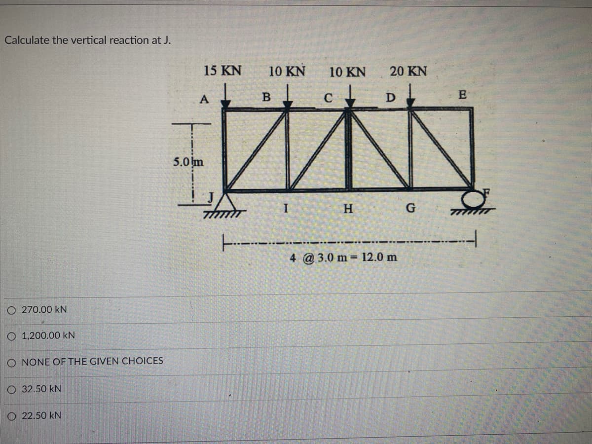 Calculate the vertical reaction at J.
15 KN
10 KN
10 KN
20 KN
A
5.0m
H.
4 @3.0 m 12.0 m
O 270.00 kN
O 1,200.00 kN
O NONE OF THE GIVEN CHOICES
O 32.50 kN
O 22.50 kN
