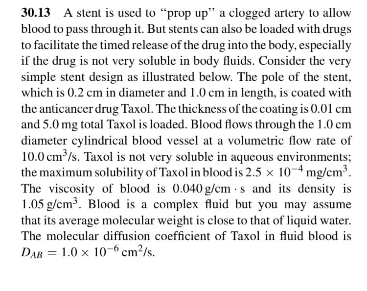 30.13 A stent is used to "prop up" a clogged artery to allow
blood to pass through it. But stents can also be loaded with drugs
to facilitate the timed release of the drug into the body, especially
if the drug is not very soluble in body fluids. Consider the very
simple stent design as illustrated below. The pole of the stent,
which is 0.2 cm in diameter and 1.0 cm in length, is coated with
the anticancer drug Taxol. The thickness of the coating is 0.01 cm
and 5.0 mg total Taxol is loaded. Blood flows through the 1.0 cm
diameter cylindrical blood vessel at a volumetric flow rate of
10.0 cm /s. Taxol is not very soluble in aqueous environments;
the maximum solubility of Taxol in blood is 2.5 × 10¬4 mg/cm³.
The viscosity of blood is 0.040 g/cm - s and its density is
1.05 g/cm³. Blood is a complex fluid but you may assume
that its average molecular weight is close to that of liquid water.
The molecular diffusion coefficient of Taxol in fluid blood is
DAB = 1.0 × 10-6 cm²/s.
