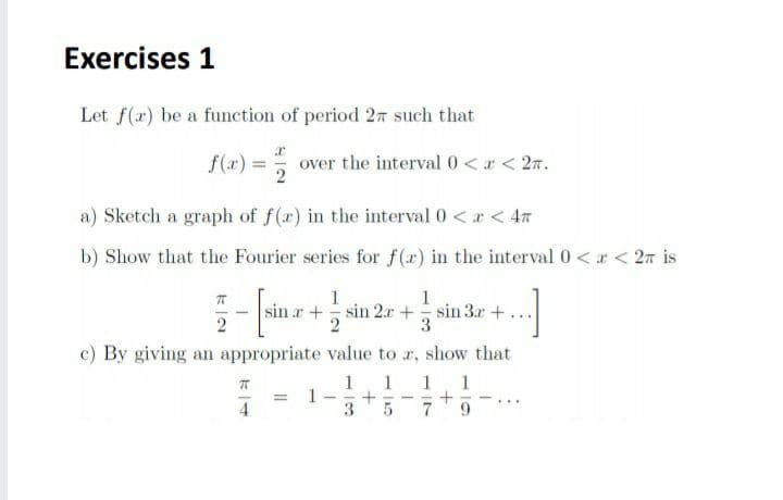 Exercises 1
Let f(a) be a function of period 27 such that
f(x) = over the interval 0<r < 27.
a) Sketch a graph of f(r) in the interval 0 <r < 47
b) Show that the Fourier series for f(a) in the interval 0<r < 2m is
1
sin r+ sin 2r +
1
sin 3.r +...
2
c) By giving an appropriate value to r, show that
1
1
1
1
1
3
4
9.
