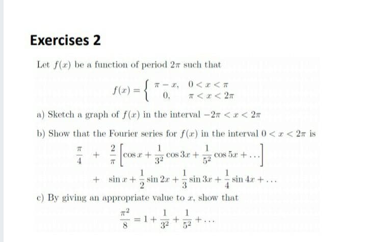 Exercises 2
Let f(x) be a function of period 27 such that
T - r, 0<x < 7
T <a < 2n
f(x) =
0,
a) Sketch a graph of f(r) in the interval -27 <r < 27
b) Show that the Fourier series for f(r) in the interval 0 <r < 27 is
1
cos 3.r +
32
1
cos 5.r +.
52
COS +
4
1
+ sin a + sin 2r +sin 3r+
1
1
-sin 4r+...
c) By giving an appropriate value to r, show that
1
1
1+
32
8
52
