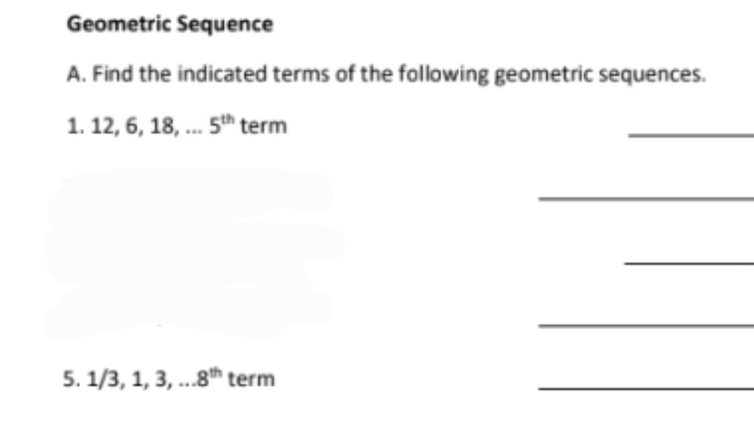 Geometric Sequence
A. Find the indicated terms of the following geometric sequences.
1. 12, 6, 18, . 5th term
5. 1/3, 1, 3, ...8th term
