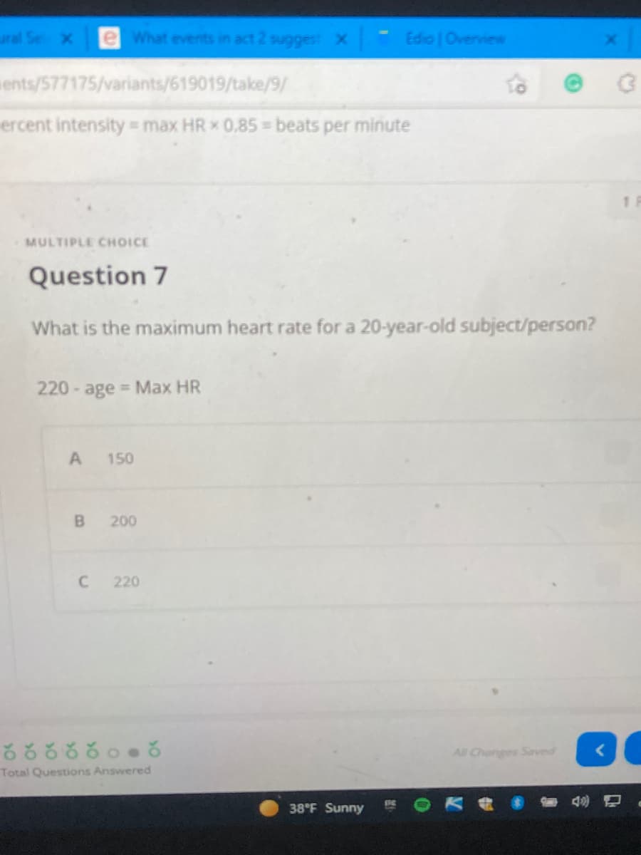 ural Se X
eWhat events in act 2 suggest X
Edio | Overview
ents/577175/variants/619019/take/9/
ercent intensity max HR x 0.85 beats per minute
MULTIPLE CHOICE
Question 7
What is the maximum heart rate for a 20-year-old subject/person?
220 - age Max HR
150
200
220
రర ర కర కం ర
All Changes Saved
Total Questions Answered
38°F Sunny
B,
