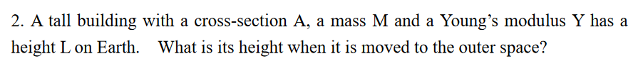 2. A tall building with a cross-section A, a mass M and a Young's modulus Y has a
height L on Earth. What is its height when it is moved to the outer space?
