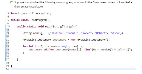 17. Suppose that you had the following main program, what would the Customez Arraylist look like? -
draw an abstract picture.
3 import java.util.Arraylist;
4
5 public class TestProgram {
6
78
public static void main(String[] args) {
string names [] - ("Jessica", "Manuel", "Karen", "Robert", "Sasha"};
18
11
ArrayList<Customer> customers - new ArrayList<customer>();
12
13
14
15
16
17
for (int i = 0; i< names.length; i++) {
customers.add(new Customer(names [1], (int) (Math.random() * 10) + 1));
}
18
19 1
20
