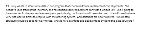 25. Kelly wants to store some data in her program that concerns iPhone replacement chip shipments. She
needs to keep track of the inventory and has labeled each replacement part with a unique key. She is going to
have to enter in the new replacement parts periodically, but insertion will rarely be used. She will need to have
very fast look-up times to keep up with the ordering system. And deletions are never allowed. Which data
structure would be good for Kelly to use, what is her advantage and disadvantage by using this data structure?
