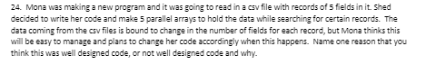 24. Mona was making a new program and it was going to read in a csv file with records of 5 fields in it. Shed
decided to write her code and make 5 parallel arrays to hold the data while searching for certain records. The
data coming from the csv files is bound to change in the number of fields for each record, but Mona thinks this
will be easy to manage and plans to change her code accordingly when this happens. Name one reason that you
think this was well designed code, or not well designed code and why.
