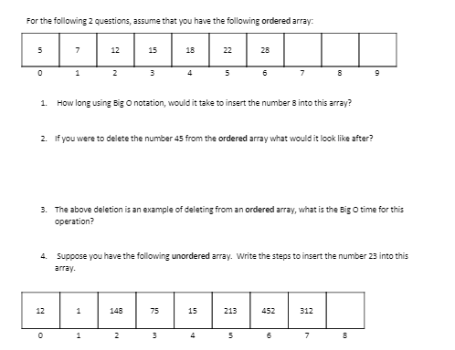 For the following 2 questions, assume that you have the following ordered array:
5
12
15
18
22
28
1
2
4
6
7
1.
How long using Big O notation, would it take to insert the number 8 into this array?
2. If you were to delete the number 45 from the ordered array what would it look like after?
3. The above deletion is an example of deleting from an ordered array, what is the Big O time for this
operation?
4. Suppose you have the following unordered array. Write the steps to insert the number 23 into this
array.
12
148
75
15
213
452
312
1
2
4
5
7
