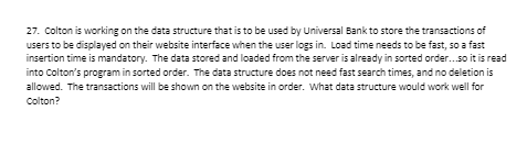 27. Colton is working on the data structure that is to be used by Universal Bank to store the transactions of
users to be displayed on their website interface when the user logs in. Load time needs to be fast, so a fast
insertion time is mandatory. The data stored and loaded from the server is already in sorted order.so it is read
into Colton's program in sorted order. The data structure does not need fast search times, and no deletion is
allowed. The transactions will be shown on the website in order. What data structure would work well for
Colton?
