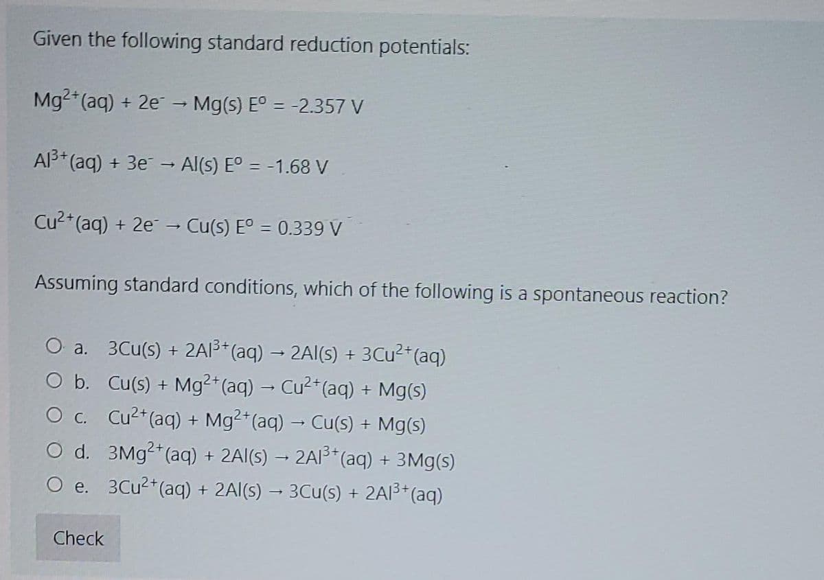 Given the following standard reduction potentials:
Mg2 (aq) + 2e - Mg(s) E° = -2.357 V
Al3* (aq) + 3e - Al(s) E° = -1.68 V
Cu2+(aq) + 2e → Cu(s) E° = 0.339 V
Assuming standard conditions, which of the following is a spontaneous reaction?
O a. 3Cu(s) + 2AI3* (aq) → 2Al(s) + 3CU²*(aq)
O b. Cu(s) + Mg2 (aq) → Cu2+*(aq) + Mg(s)
O c. Cu2*(aq) + Mg²*(aq) → Cu(s) + Mg(s)
O d. 3M92*(aq) + 2Al(s) → 2A3* (aq) + 3Mg(s)
O e. 3Cu2*(aq) + 2Al(s) → 3Cu(s) + 2AI3*(aq)
Check
