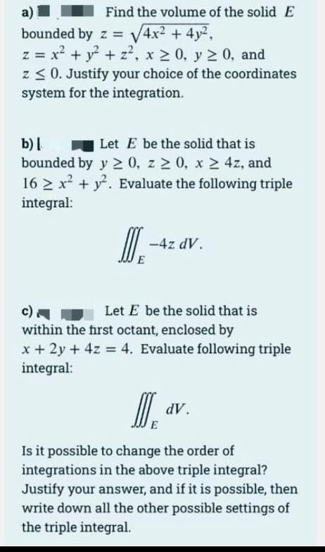 a)
Find the volume of the solid E
bounded by z = V4x2 + 4y2,
z = x? + y + z?, x 2 0, y 2 0, and
z < 0. Justify your choice of the coordinates
system for the integration.
b)|
bounded by y 0, z 2 0, x 2 4z, and
16 > x + y. Evaluate the following triple
Let E be the solid that is
integral:
I.
-4z dV.
E
c)
within the first octant, enclosed by
x + 2y + 4z = 4. Evaluate following triple
integral:
Let E be the solid that is
I.
dV.
E
Is it possible to change the order of
integrations in the above triple integral?
Justify your answer, and if it is possible, then
write down all the other possible settings of
the triple integral.
