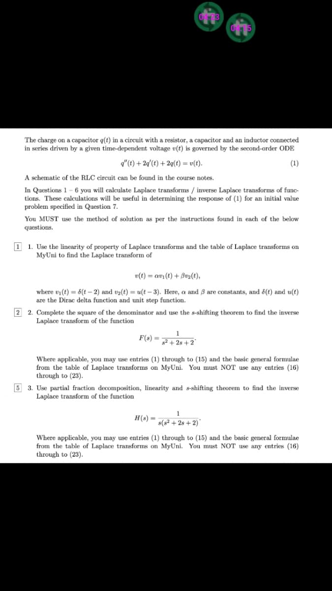 The charge on a capacitor q(t) in a circuit with a resistor, a capacitor and an inductor connected
in series driven by a given time-dependent voltage v(t) is governed by the second-order ODE
d"(t) + 2q'(t) + 2q(t) = v(t).
(1)
A schematic of the RLC circuit can be found in the course notes.
In Questions 1 - 6 you will calculate Laplace transforms / inverse Laplace transforms of func-
tions. These calculations will be useful in determining the response of (1) for an initial value
problem specified in Question 7.
You MUST use the method of solution as per the instructions found in each of the below
questions.
1 1. Use the linearity of property of Laplace transforms and the table of Laplace transforms on
MyUni to find the Laplace transform of
v(t) = av1 (t) + Bv2(t),
where vi(t) = 6(t – 2) and v2(t) = u(t – 3). Here, a and ß are constants, and 6(t) and u(t)
are the Dirac delta function and unit step function.
2 2. Complete the square of the denominator and use the s-shifting theorem to find the inverse
Laplace transform of the function
F(s) =
82 + 28 + 2°
Where applicable, you may use entries (1) through to (15) and the basic general formulae
from the table of Laplace transforms on MyUni. You must NOT use any entries (16)
through to (23).
5 3. Use partial fraction decomposition, linearity and s-shifting theorem to find the inverse
Laplace transform of the function
Н() —
s(s² + 2s + 2)*
Where applicable, you may use entries (1) through to (15) and the basic general formulae
from the table of Laplace transforms on MyUni. You must NOT use any entries (16)
through to (23).
