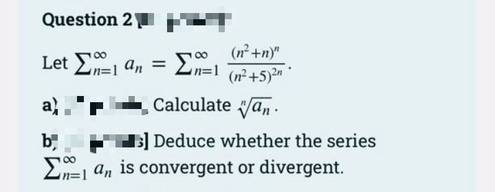 Question 2
(n²+n)"
Let E an =
Σ
Zn=1 +5)n°
in%3D1
Calculate an .
B] Deduce whether the series
En=1 an is convergent or divergent.
b,
