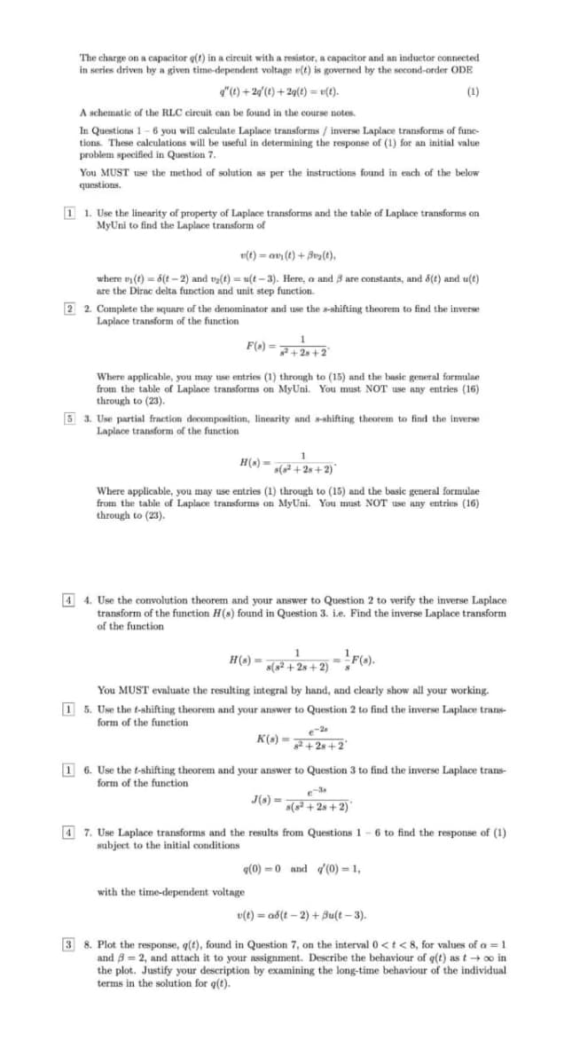 The charge on a capacitor g(t) in a circuit with a resistor, a capacitor and an inductor connected
in series driven by a given time-dependent voltage v(t) is governed by the second-order ODE
"(t) + 20(t) +2q(t) = v(t).
(1)
A schematic of the RLC circuit can be found in the course notes.
.
In Questions 1 - 6 you will calculate Laplace transforms / inverse Laplace transforms of fune-
tions. These calculations will be useful in determining the response of (1) for an initial value
problem specified in Question 7.
You MUST use the method of solution as per the instructions found in each of the below
questions.
1 1. Use the linearity of property of Laplace transforms and the table of Laplace transforms on
MyUni to find the Laplace transform of
v(t) = av (t) + Buy (t),
where n (t) = 6(t – 2) and ty(t) = u(t – 3). Here, a and 8 are constants, and 6(t) and u(t)
are the Dirac delta function and unit step function.
2 2. Complete the square of the denominator and use the s-shifting theorem to find the inverse
Laplace transform of the function
F(e) = 7 +2 +2
Where applicable, you may use entries (1) through to (15) and the basic general formulae
from the table of Laplace transforms on MyUni. You must NOT use any entries (16)
through to (23).
5 3. Use partial fraction decomponition, linearity and s-shifting theorem to find the inverse
Laplace transform of the function
1
H(s) =
s(s + 28 + 2)
Where applicable, you may use entries (1) through to (15) and the basic general formulae
from the table of Laplace transforms on MyUni. You must NOT use any entries (16)
through to (23).
4 4. Use the convolution theorem and your answer to Question 2 to verify the inverse Laplace
transform of the function H(s) found in Question 3. i.e. Find the inverse Laplace transform
of the function
H(^) = »(² + 2» + 2) -F(0).
1
s(s² + 2s + 2)
H(s) •
You MUST evaluate the resulting integral by hand, and clearly show all your working.
1 5. Use the t-shifting theorem and your answer to Question 2 to find the inverse Laplace trans-
form of the function
e-2
K(s) =+28+2°
1 6. Use the t-shifting theorem and your answer to Question 3 to find the inverse Laplace trans-
form of the function
J(s) =
s(s +2s + 2)'
4 7. Use Laplace transforms and the results from Questions 1 - 6 to find the response of (1)
subject to the initial conditions
q(0) =0 and d'(0) = 1,
with the time-dependent voltage
v(t) = ab(t – 2) + Bu(t – 3).
3 8. Plot the response, q(t), found in Question 7, on the interval 0<t< 8, for values of a = 1
and B = 2, and attach it to your assignment. Describe the behaviour of q(t) as t + oo in
the plot. Justify your description by examining the long-time behaviour of the individual
terms in the solution for q(t).
