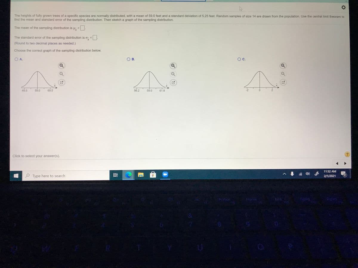 The heights of fully grown trees of a specific species are normally distributed, with'a mean of 59.0 feet and a standard deviation of 5.25 feet. Random samples of size 14 are drawn from the population. Use the central limit theorem to
find the mean and standard error of the sampling distribution. Then sketch a graph of the sampling distribution.
The mean of the sampling distribution is µ, =
The standard error of the sampling distribution is o; =
X.
(Round to two decimal places as needed.)
Choose the correct graph of the sampling distribution below.
O A.
В.
OC.
48.5
59.0
69.5
56.2
59.0
61.8
-2
Click to select your answer(s).
11:32 AM
e Type here to search
2/1/2021
Rome
CO
立

