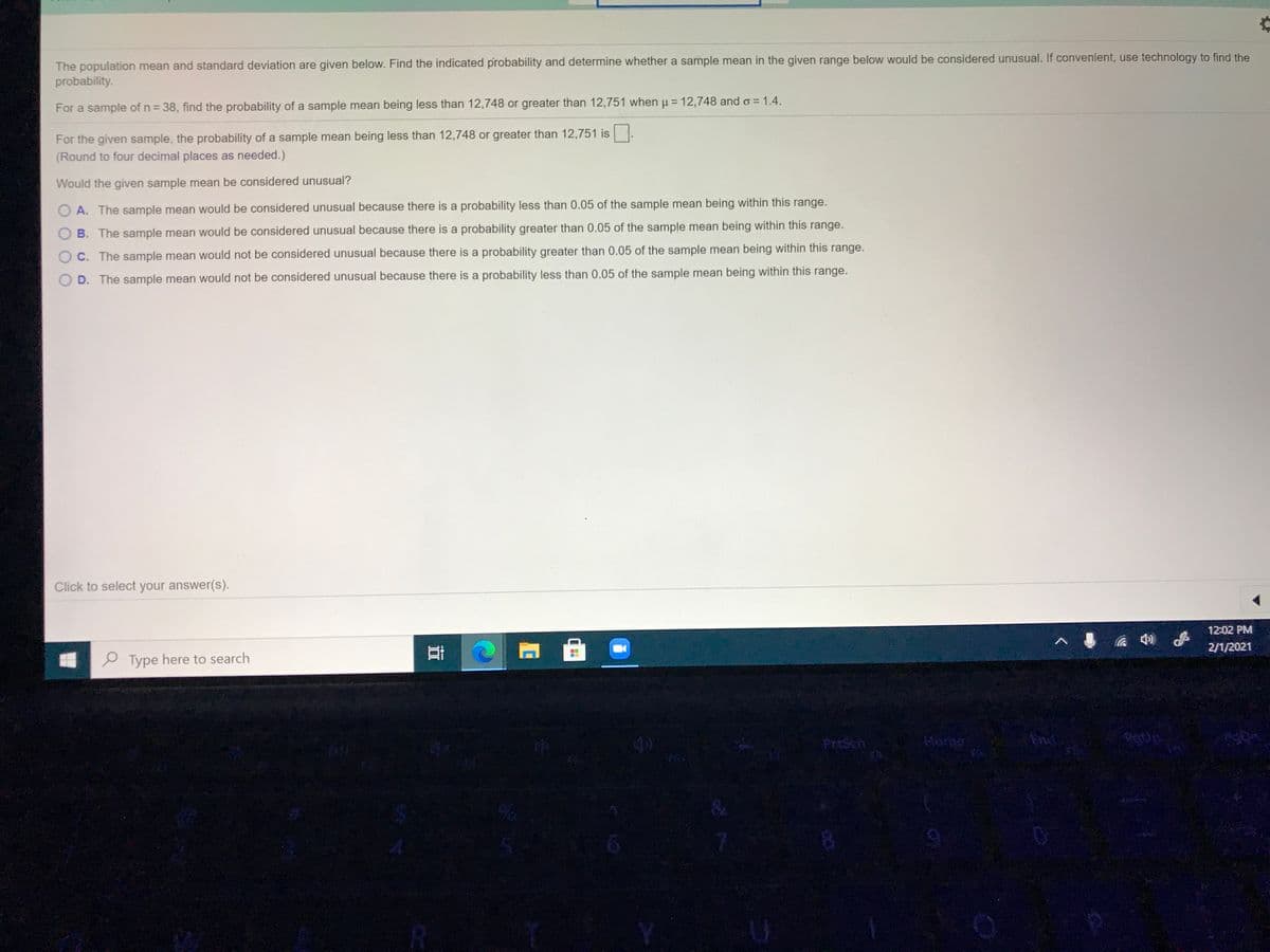 The population mean and standard deviation are given below. Find the indicated probability and determine whether a sample mean in the given range below would be considered unusual. If convenient, use technology to find the
probability.
%3D
For a sample of n = 38, find the probability of a sample mean being less than 12,748 or greater than 12,751 when u = 12,748 and o = 1.4.
For the given sample, the probability of a sample mean being less than 12,748 or greater than 12,751 is.
(Round to four decimal places as needed.)
Would the given sample mean be considered unusual?
A. The sample mean would be considered unusual because there is a probability less than 0.05 of the sample mean being within this range.
B. The sample mean would be considered unusual because there is a probability greater than 0.05 of the sample mean being within this range.
O C. The sample mean would not be considered unusual because there is a probability greater than 0.05 of the sample mean being within this range.
D. The sample mean would not be considered unusual because
is a probability less than 0.05 of the sample mean being within this range.
Click to select your answer(s).
12:02 PM
2/1/2021
e Type here to search
Presch
End
