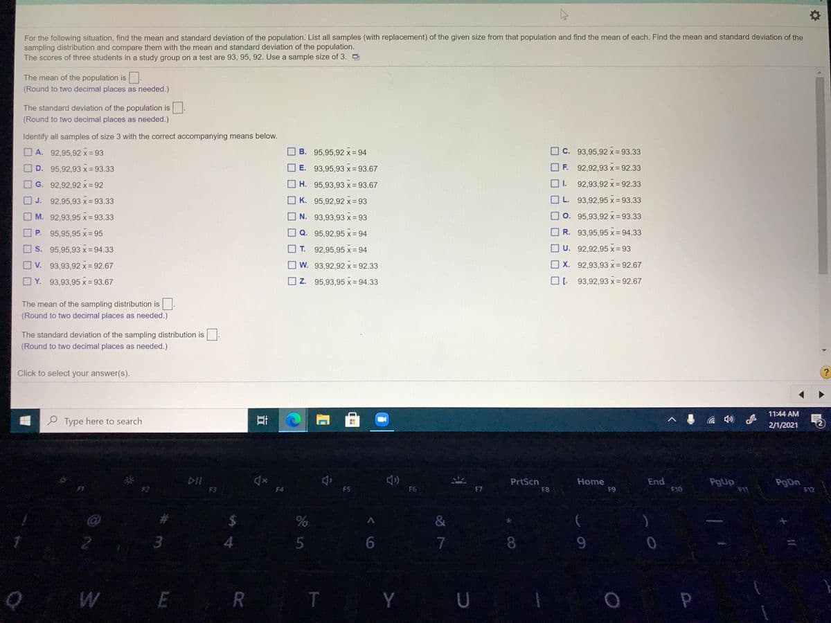 For the following situation, find the mean and standard deviation of the population. List all samples (with replacement) of the given size from that population and find the mean of each. Find the mean and standard deviation of the
sampling distribution and compare them with the mean and standard deviation of the population.
The scores of three students in a study group on a test are 93, 95, 92. Use a sample size of 3. D
The mean of the population is.
(Round to two decimal places as needed.)
The standard deviation of the population is.
(Round to two decimal places as needed.)
Identify all samples of size 3 with the correct accompanying means below.
A. 92,95,92 x = 93
B. 95,95,92 x = 94
C. 93,95,92 x = 93.33
D. 95,92,93 x = 93.33
E. 93,95,93 x= 93.67
F. 92,92,93 x= 92.33
O G. 92,92,92 x = 92
H. 95,93,93 x = 93.67
I.
92,93,92 x = 92.33
O J. 92,95,93 x = 93.33
K. 95,92,92 x = 93
L. 93,92,95 x= 93.33
M. 92,93,95 x = 93.33
N. 93,93,93 x = 93
O. 95,93,92 x= 93.33
P.
95,95,95 x = 95
Q. 95,92,95 x = 94
R. 93,95,95 x= 94.33
S. 95,95,93 x = 94.33
T. 92,95,95 x = 94
U. 92,92.95 x= 93
V. 93,93,92 x = 92.67
O v.
W. 93,92,92 x= 92.33
X. 92,93,93 x = 92.67
O Y. 93,93,95 x = 93.67
Z. 95,93,95 x = 94.33
O: 93,92,93 x = 92.67
The mean of the sampling distribution is.
(Round to two decimal places as needed.)
The standard deviation of the sampling distribution is
(Round to two decimal places as needed.)
Click to select your answer(s).
?
11:44 AM
e Type here to search
の
2/1/2021
DII
PrtScn
F8
End
F10
Pgup
Home
F1
PgDn
F12
F3
F4
F5
F6
F7
63
&
6.
7
9-
E R
T
Y U
