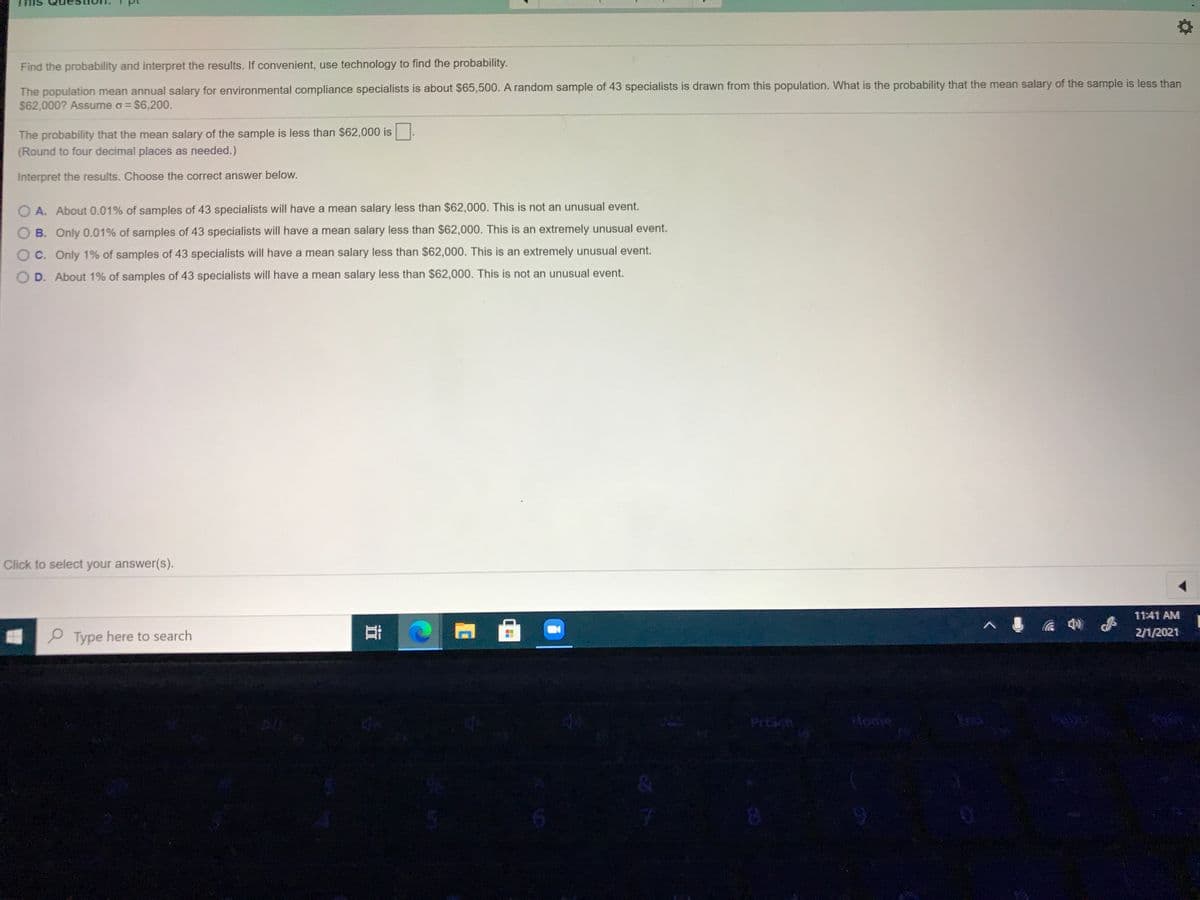 Find the probability and interpret the results. If convenient, use technology to find the probability.
The population mean annual salary for environmental compliance specialists is about $65,500. A random sample of 43 specialists is drawn from this population. What is the probability that the mean salary of the sample is less than
$62,000? Assume o = $6,200.
%3D
The probability that the mean salary of the sample is less than $62,000 is
(Round to four decimal places as needed.)
Interpret the results. Choose the correct answer below.
O A. About 0.01% of samples of 43 specialists will have a mean salary less than $62,000. This is not an unusual event.
B. Only 0.01% of samples of 43 specialists will have a mean salary less than $62,000. This is an extremely unusual event.
OC. Only 1% of samples of 43 specialists will have a mean salary less than $62,000. This is an extremely unusual event.
O D. About 1% of samples of 43 specialists will have a mean salary less than $62,000. This is not an unusual event.
Click to select your answer(s).
11:41 AM
2/1/2021
P Type here to search
Prtich
Home
End
