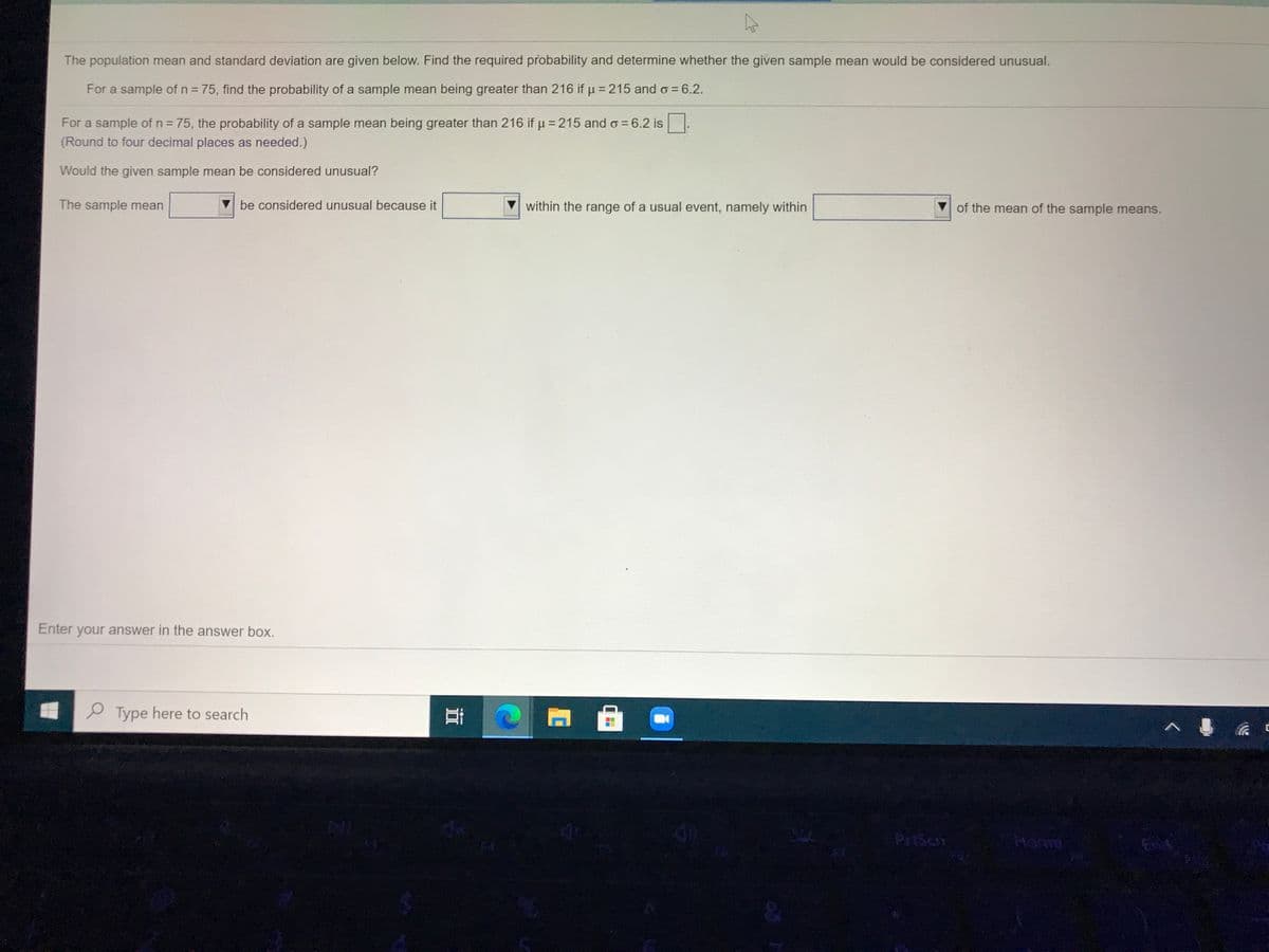 The population mean and standard deviation are given below. Find the required probability and determine whether the given sample mean would be considered unusual.
For a sample of n = 75, find the probability of a sample mean being greater than 216 if u = 215 and o =6.2.
For a sample of n 75, the probability of a sample mean being greater than 216 if p = 215 and o = 6.2 is .
(Round to four decimal places as needed.)
Would the given sample mean be considered unusual?
The sample mean
V be considered unusual because it
within the range of a usual event, namely within
V of the mean of the sample means.
Enter your answer in the answer box.
P Type here to search
PrtSo
Hanie
