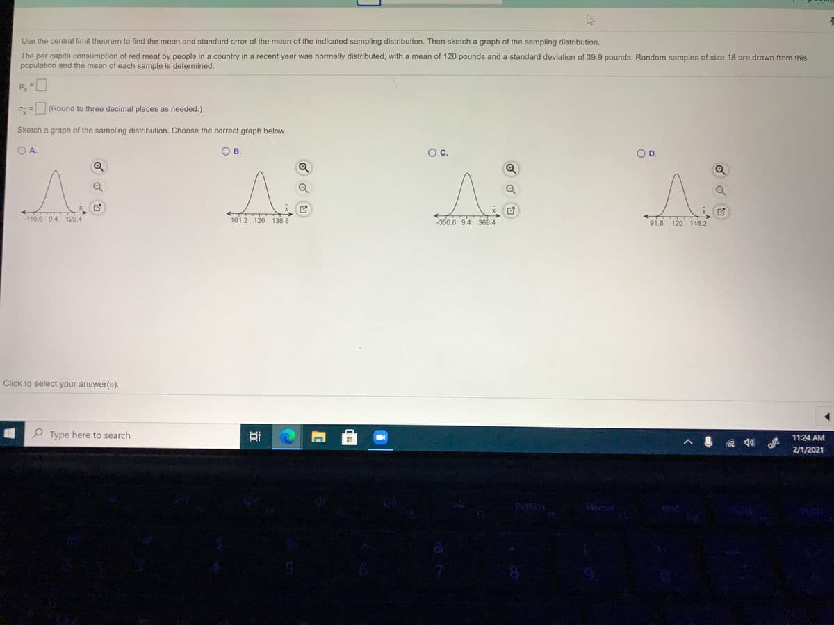 Use the central limit theorem to find the mean and standard error of the mean of the indicated sampling distribution. Then sketch a graph of the sampling distribution.
The per capita consumption of red meat by people in a country in a recent year was normally distributed, with a mean of 120 pounds and a standard deviation of 39.9 pounds. Random samples of size 18 are drawn from this
population and the mean of each sample is determined.
H =
o: = (Round to three decimal places as needed.)
Sketch a graph of the sampling distribution. Choose the correct graph below.
OA.
O B.
Oc.
OD.
-110.6 9.4 129.4
101.2 120 138.8
-350.6 9.4 369.4
91.8 120 148.2
Click to select your answer(s).
P Type here to search
11:24 AM
2/1/2021
Home
End
