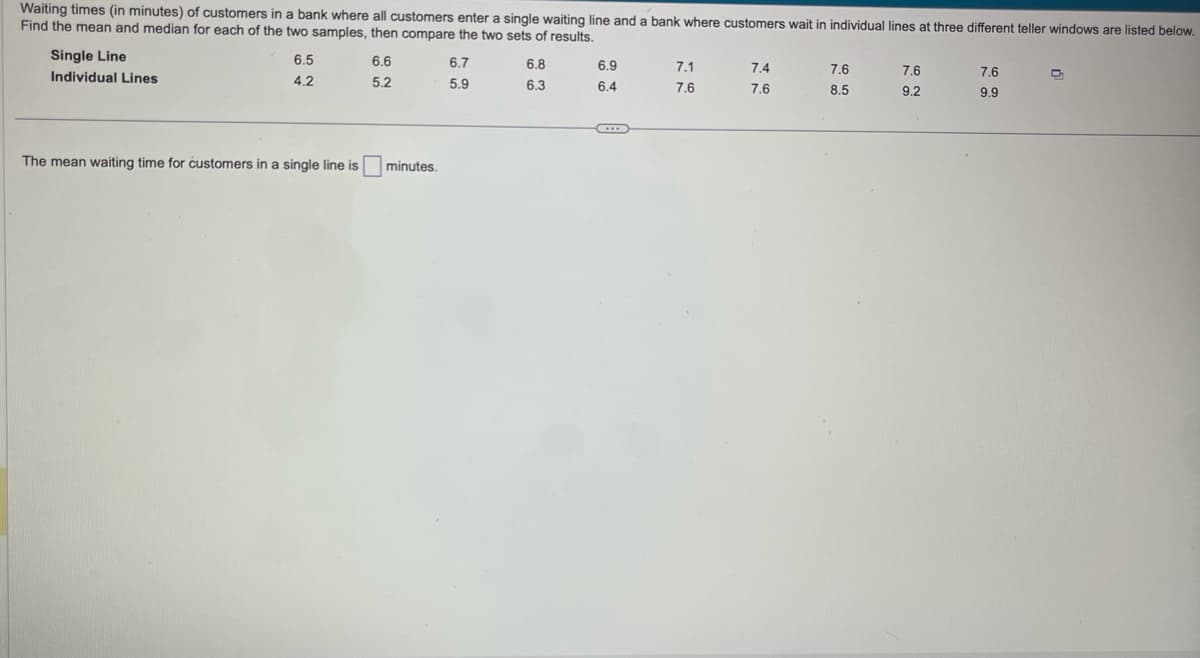 Waiting times (in minutes) of customers in a bank where all customers enter a single waiting line and a bank where customers wait in individual lines at three different teller windows are listed below.
Find the mean and median for each of the two samples, then compare the two sets of results.
Single Line
Individual Lines
6.5
4.2
6.6
5.2
The mean waiting time for customers in a single line is minutes.
6.7
5.9
6.8
6.3
6.9
6.4
7.1
7.6
7.4
7.6
7.6
8.5
7.6
9.2
7.6
9.9