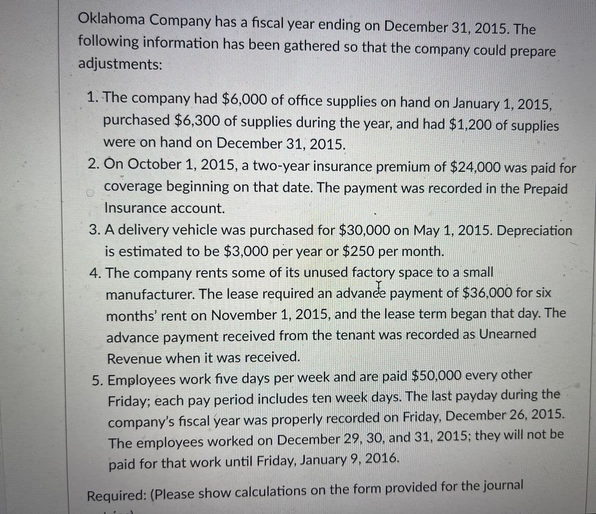 Oklahoma Company has a fiscal year ending on December 31, 2015. The
following information has been gathered so that the company could prepare
adjustments:
1. The company had $6,000 of office supplies on hand on January 1, 2015,
purchased $6,300 of supplies during the year, and had $1,200 of supplies
were on hand on December 31, 2015.
2. On October 1, 2015, a two-year insurance premium of $24,000 was paid for
coverage beginning on that date. The payment was recorded in the Prepaid
Insurance account.
3. A delivery vehicle was purchased for $30,000 on May 1, 2015. Depreciation
is estimated to be $3,000 per year or $250 per month.
4. The company rents some of its unused factory space to a small
manufacturer. The lease required an advance payment of $36,000 for six
months' rent on November 1, 2015, and the lease term began that day. The
advance payment received from the tenant was recorded as Unearned
Revenue when it was received.
5. Employees work five days per week and are paid $50,000 every other
Friday; each pay period includes ten week days. The last payday during the
company's fiscal year was properly recorded on Friday, December 26, 2015.
The employees worked on December 29, 30, and 31, 2015; they will not be
paid for that work until Friday, January 9, 2016.
Required: (Please show calculations on the form provided for the journal