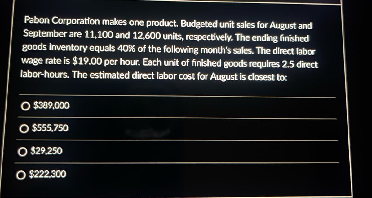 Pabon Corporation makes one product. Budgeted unit sales for August and
September are 11,100 and 12,600 units, respectively. The ending finished
goods inventory equals 40% of the following month's sales. The direct labor
wage rate is $19.00 per hour. Each unit of finished goods requires 2.5 direct
labor-hours. The estimated direct labor cost for August is closest to:
O $389,000
O $555,750
O $29,250
O $222,300