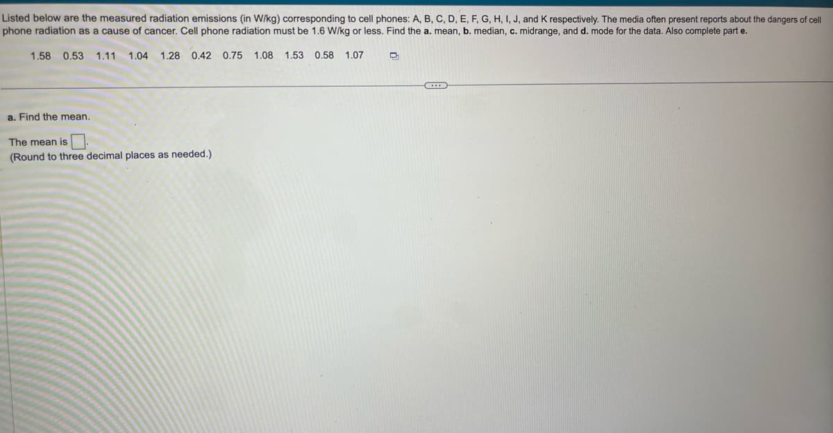 Listed below are the measured radiation emissions (in W/kg) corresponding to cell phones: A, B, C, D, E, F, G, H, I, J, and K respectively. The media often present reports about the dangers of cell
phone radiation as a cause of cancer. Cell phone radiation must be 1.6 W/kg or less. Find the a. mean, b. median, c. midrange, and d. mode for the data. Also complete parte.
1.58 0.53 1.11 1.04 1.28 0.42 0.75 1.08 1.53 0.58 1.07
a. Find the mean.
The mean is
(Round to three decimal places as needed.)