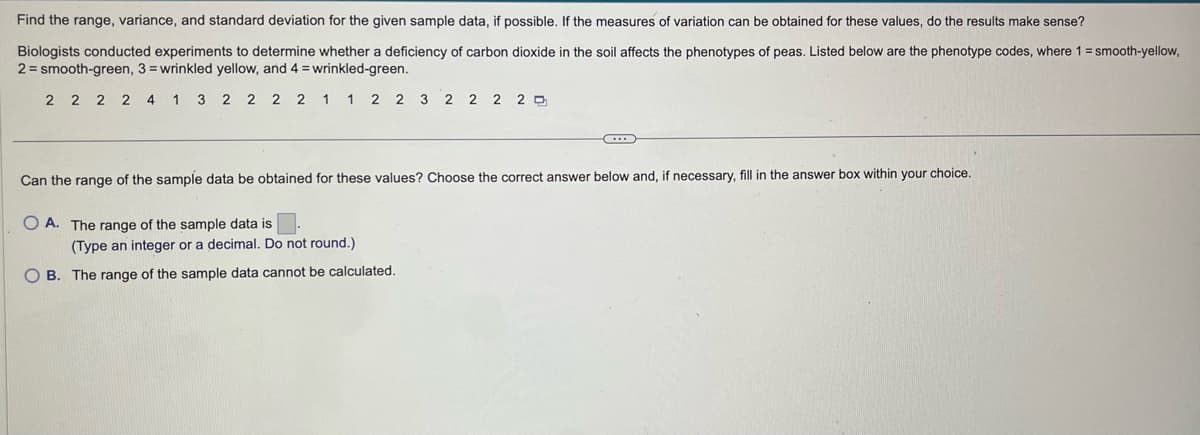 Find the range, variance, and standard deviation for the given sample data, if possible. If the measures of variation can be obtained for these values, do the results make sense?
Biologists conducted experiments to determine whether a deficiency of carbon dioxide in the soil affects the phenotypes of peas. Listed below are the phenotype codes, where 1 = smooth-yellow,
2 = smooth-green, 3= wrinkled yellow, and 4 = wrinkled-green.
2 2 2 2 4 1 3 2 2 2 2 1 1 2 2 3 2 2 2 20
Can the range of the sample data be obtained for these values? Choose the correct answer below and, if necessary, fill in the answer box within your choice.
OA. The range of the sample data is
C...
(Type an integer or a decimal. Do not round.)
OB. The range of the sample data cannot be calculated.