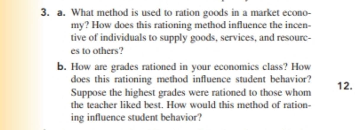 3. a. What method is used to ration goods in a market econo-
my? How does this rationing method influence the incen-
tive of individuals to supply goods, services, and resourc-
es to others?
b. How are grades rationed in your economics class? How
does this rationing method influence student behavior?
Suppose the highest grades were rationed to those whom
the teacher liked best. How would this method of ration-
ing influence student behavior?
12.