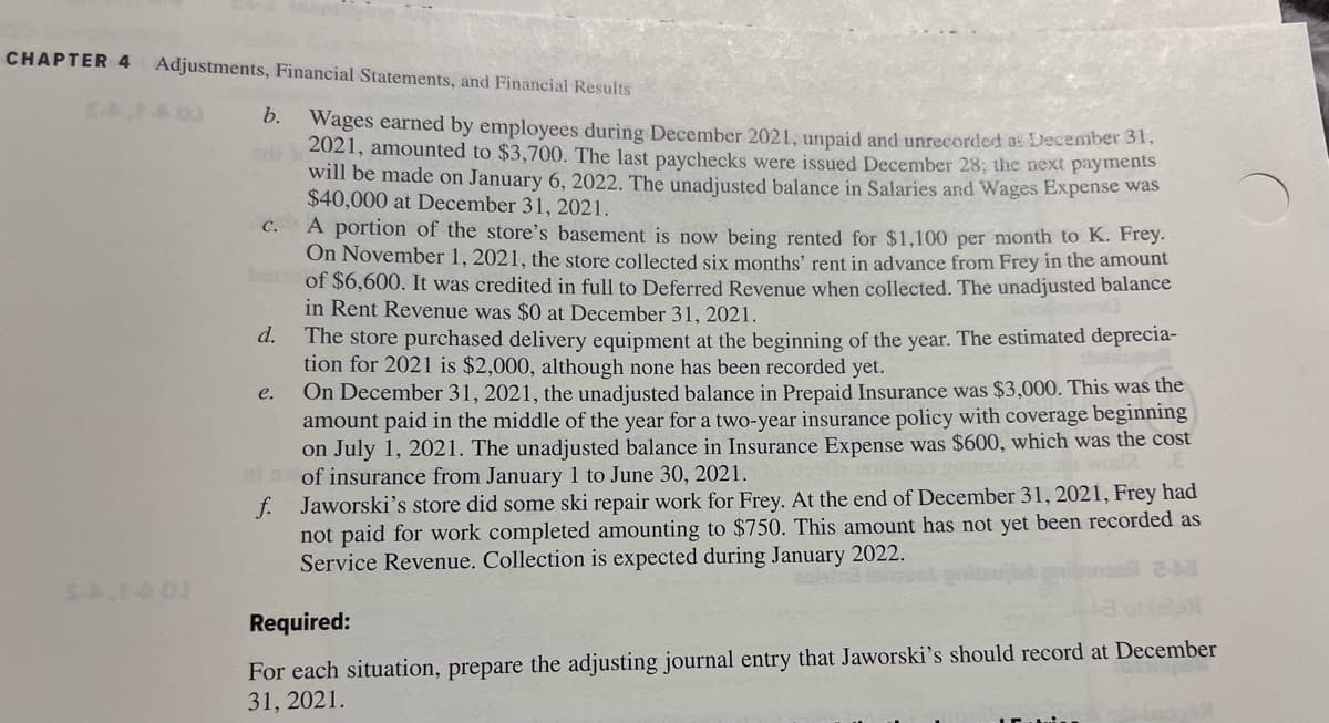 CHAPTER 4 Adjustments, Financial Statements, and Financial Results
b. Wages earned by employees during December 2021, unpaid and unrecorded as December 31,
2021, amounted to $3,700. The last paychecks were issued December 28; the next payments
will be made on January 6, 2022. The unadjusted balance in Salaries and Wages Expense was
$40,000 at December 31, 2021.
A portion of the store's basement is now being rented for $1,100 per month to K. Frey.
On November 1, 2021, the store collected six months' rent in advance from Frey in the amount
bol of $6,600. It was credited in full to Deferred Revenue when collected. The unadjusted balance
in Rent Revenue was $0 at December 31, 2021.
d.
C.
The store purchased delivery equipment at the beginning of the year. The estimated deprecia-
tion for 2021 is $2,000, although none has been recorded yet.
On December 31, 2021, the unadjusted balance in Prepaid Insurance was $3,000. This was the
amount paid in the middle of the year for a two-year insurance policy with coverage beginning
on July 1, 2021. The unadjusted balance in Insurance Expense was $600, which was the cost
ni nof insurance from January 1 to June 30, 2021.
f. Jaworski's store did some ski repair work for Frey. At the end of December 31, 2021, Frey had
not paid for work completed amounting to $750. This amount has not yet been recorded as
Service Revenue. Collection is expected during January 2022.
e.
Required:
For each situation, prepare the adjusting journal entry that Jaworski's should record at December
31, 2021.