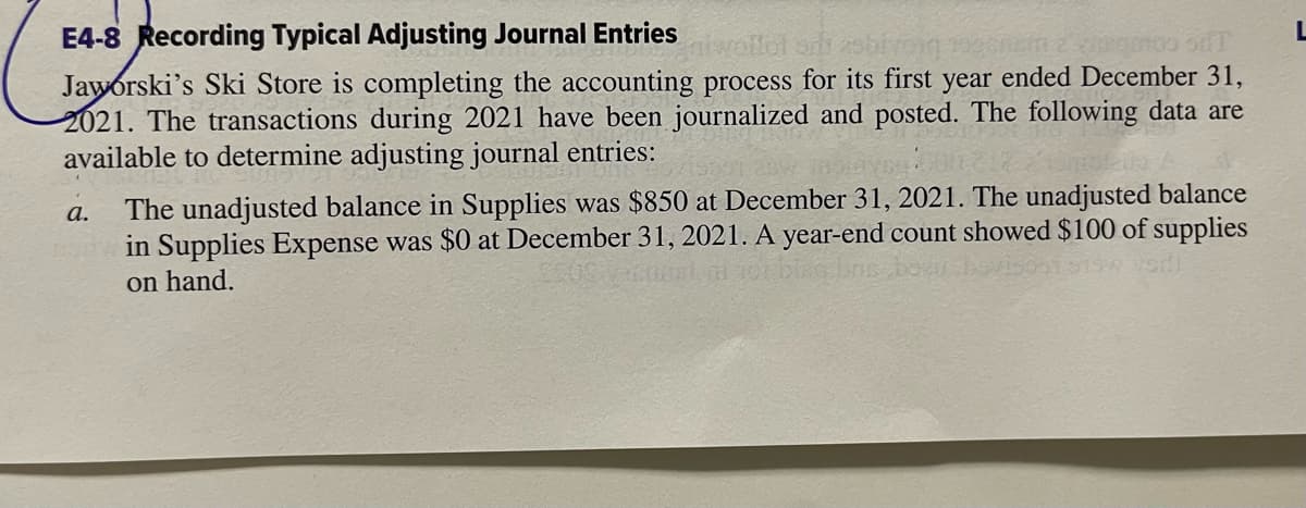 E4-8 Recording Typical Adjusting Journal Entries
noo siT
Jaworski's Ski Store is completing the accounting process for its first year ended December 31,
2021. The transactions during 2021 have been journalized and posted. The following data are
available to determine adjusting journal entries:
a.
The unadjusted balance in Supplies was $850 at December 31, 2021. The unadjusted balance
in Supplies Expense was $0 at December 31, 2021. A year-end count showed $100 of supplies
on hand.
L