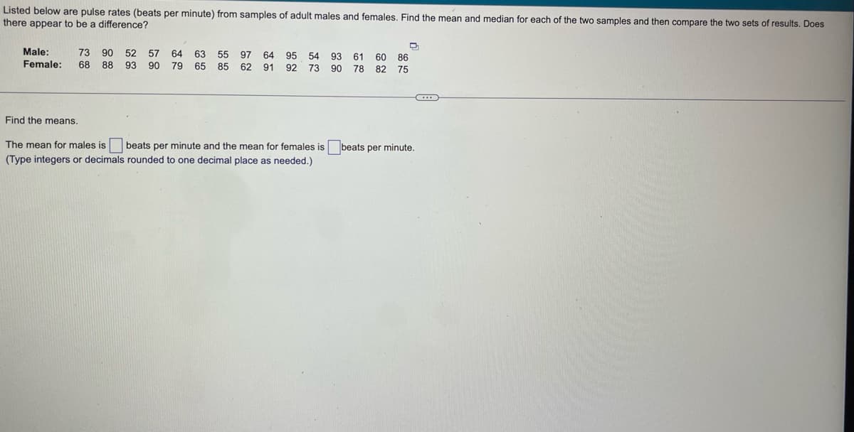 Listed below are pulse rates (beats per minute) from samples of adult males and females. Find the mean and median for each of the two samples and then compare the two sets of results. Does
there appear to be a difference?
86
Male: 73 90 52 57 64 63 55 97 64 95 54 93 61 60
Female: 68 88 93 90 79 65 85 62 91 92 73 90 78 82 75
D
C
Find the means.
The mean for males is beats per minute and the mean for females is beats per minute.
(Type integers or decimals rounded to one decimal place as needed.)