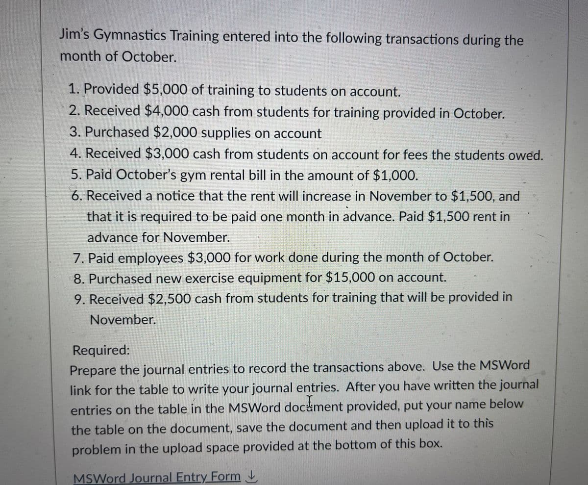 Jim's Gymnastics Training entered into the following transactions during the
month of October.
1. Provided $5,000 of training to students on account.
2. Received $4,000 cash from students for training provided in October.
3. Purchased $2,000 supplies on account
4. Received $3,000 cash from students on account for fees the students owed.
5. Paid October's gym rental bill in the amount of $1,000.
6. Received a notice that the rent will increase in November to $1,500, and
that it is required to be paid one month in advance. Paid $1,500 rent in
advance for November.
7. Paid employees $3,000 for work done during the month of October.
8. Purchased new exercise equipment for $15,000 on account.
9. Received $2,500 cash from students for training that will be provided in
November.
a
Required:
Prepare the journal entries to record the transactions above. Use the MSWord
link for the table to write your journal entries. After you have written the journal
entries on the table in the MSWord document provided, put your name below
the table on the document, save the document and then upload it to this
problem in the upload space provided at the bottom of this box.
MSWord Journal Entry Form