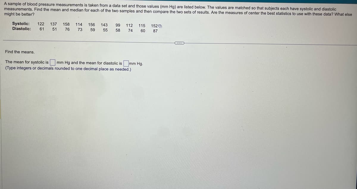 A sample of blood pressure measurements is taken from a data set and those values (mm Hg) are listed below. The values are matched so that subjects each have systolic and diastolic
measurements. Find the mean and median for each of the two samples and then compare the two sets of results. Are the measures of center the best statistics to use with these data? What else
might be better?
Systolic: 122 137 158 114 156 143 99 112 115 152
Diastolic: 61 51 76 73
55 58 74 60 87
59
Find the means.
The mean for systolic is
mm Hg and the mean for diastolic is mm Hg.
(Type integers or decimals rounded to one decimal place as needed.)
***