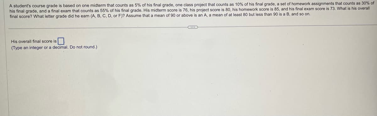 A student's course grade is based on one midterm that counts as 5% of his final grade, one class project that counts as 10% of his final grade, a set of homework assignments that counts as 30% of
his final grade, and a final exam that counts as 55% of his final grade. His midterm score is 76, his project score is 80, his homework score is 85, and his final exam score is 73. What is his overall
final score? What letter grade did he earn (A, B, C, D, or F)? Assume that a mean of 90 or above is an A, a mean of at least 80 but less than 90 is a B, and so on.
His overall final score is
(Type an integer or a decimal. Do not round.)
G