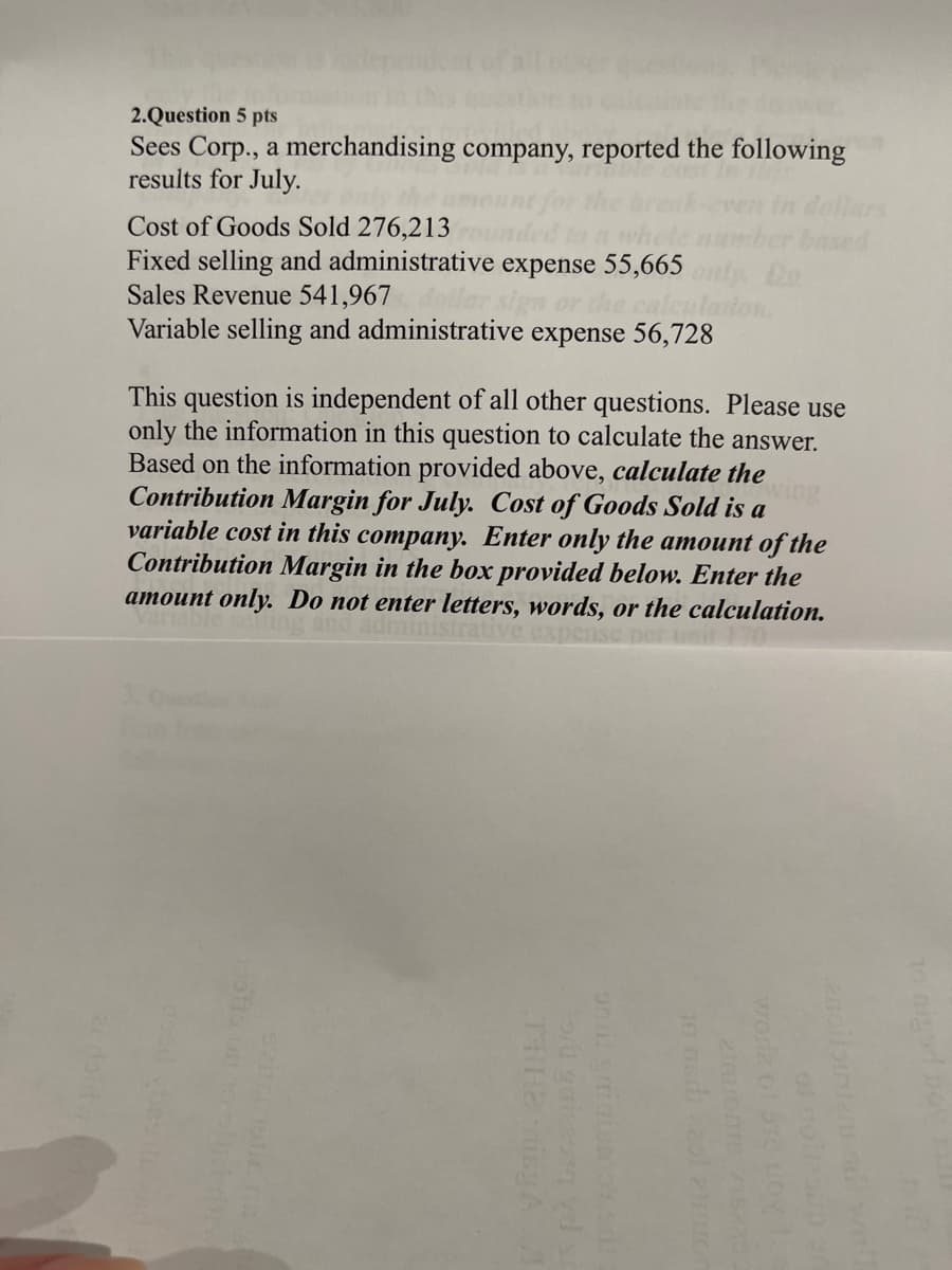 2.Question 5 pts
Sees Corp., a merchandising company, reported the following
results for July.
Cost of Goods Sold 276,213
Fixed selling and administrative expense 55,665
Sales Revenue 541,967 ar sign or the calculat
Variable selling and administrative expense 56,728
This question is independent of all other questions. Please use
only the information in this question to calculate the answer.
Based on the information provided above, calculate the
Contribution Margin for July. Cost of Goods Sold is a
variable cost in this company. Enter only the amount of the
Contribution Margin in the box provided below. Enter the
amount only. Do not enter letters, words, or the calculation.
ministrativ
THHE ning A
or gaitas vd s
on il grinismoy sal
10 nudi zaol at
zinvonis visas
worla of 313 Loy 15
of gollesio 30
enoilointantis wel